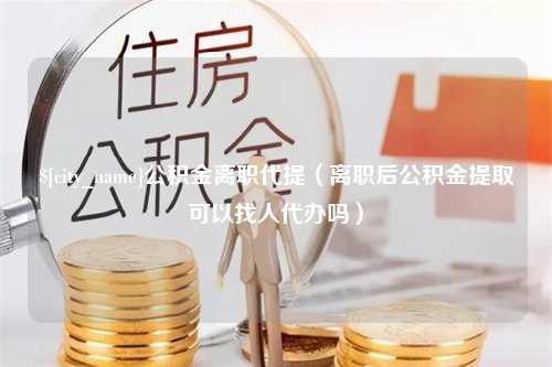 辽阳公积金离职代提（离职后公积金提取可以找人代办吗）